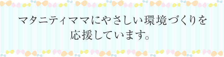 マタニティママにやさしい環境づくりを応援しています。